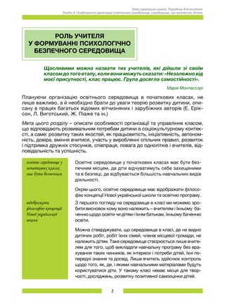 2
Нова українська школа. Порадник для вчителя.
Розділ 4. Особливості організації освітнього середовища: середовище, що належить дітям.
РОЛЬ УЧИТЕЛЯ
У ФОРМУВАННІ ПСИХОЛОГІЧНО
БЕЗПЕЧНОГО СЕРЕДОВИЩА
Щасливими можна назвати тих учителів, які дійшли зі своїм
класом до того етапу, коли вони можуть сказати: «Незалежно від
моєї присутності, клас працює. Група досягла самостійності».
Марія Монтессорі
Плануючи організацію освітнього середовища в початкових класах, не
лише важливо, а й необхідно брати до уваги теорію розвитку дитини, опи-
сану в працях багатьох відомих вітчизняних і зарубіжних авторів (Е. Ерік-
сон, Л. Виготський, Ж. Піаже та ін.)
Мета цього розділу – описати особливості організації та управління класом,
що відповідають розвивальним потребам дитини в соціокультурному контек-
сті, а саме: розвитку таких якостей, як працьовитість, ініціативність, автоном-
ність, довіра, вміння вчитися, участь у виробленні спільних правил, розвиток
і підтримка дружніх стосунків, співпраця, повага до однолітків і вчителів, від-
повідальність та успішність.
освітнє середовище у
початкових класах
має бути безпечним
Освітнє середовище у початкових класах має бути без-
печним місцем, де діти відчуватимуть себе захищеними
та в безпеці, де відбувається більшість навчальних видів
діяльності.
Окрім цього, освітнє середовище має відображати філосо-
фію концепції Нової української школи та освітню програму.
відображати
філософію концепції
Нової української
школи
З першого погляду на середовище в класі ми можемо зро-
бити висновок кому воно належить – вчителям і їхньому ба-
ченню щодо освіти чи дітям і їхнім батькам, їхньому баченню
освіти.
Можна стверджувати, що середовище в класі, де не видно
дитячих робіт, робіт їхніх сімей, членів місцевої громади, не
належить дітям. Таке середовище створюється лише вчите-
лем для того, щоб викладати навчальну програму без вра-
хування таких чинників, як інтереси і потреби дітей, їхні по-
передні знання та досвід. Лише вчитель здійснює контроль
щодо того, як, де, і якими навчальними матеріалами будуть
користуватися діти. У такому класі немає місця для твор-
чості, досліджень, розвитку позитивної самооцінки дітей.
 