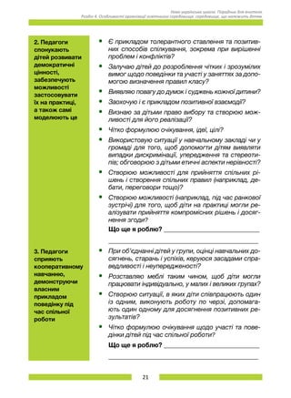 21
Нова українська школа. Порадник для вчителя.
Розділ 4. Особливості організації освітнього середовища: середовище, що належить дітям.
2. Педагоги
спонукають
дітей розвивати
демократичні
цінності,
забезпечують
можливості
застосовувати
їх на практиці,
а також самі
моделюють це
•	 Є прикладом толерантного ставлення та позитив-
них способів спілкування, зокрема при вирішенні
проблем і конфліктів?
•	 Залучаю дітей до розроблення чітких і зрозумілих
вимог щодо поведінки та участі у заняттях за допо-
могою визначення правил класу?
•	 Виявляю повагу до думок і суджень кожної дитини?
•	 Заохочую і є прикладом позитивної взаємодії?
•	 Визнаю за дітьми право вибору та створюю мож-
ливості для його реалізації?
•	 Чітко формулюю очікування, ідеї, цілі?
•	 Використовую ситуації у навчальному закладі чи у
громаді для того, щоб допомогти дітям виявляти
випадки дискримінації, упередження та стереоти-
пів; обговорюю з дітьми етичні аспекти нерівності?
•	 Створюю можливості для прийняття спільних рі-
шень і створення спільних правил (наприклад, де-
бати, переговори тощо)?
•	 Створюю можливості (наприклад, під час ранкової
зустрічі) для того, щоб діти на практиці могли ре-
алізувати прийняття компромісних рішень і досяг-
нення згоди?
Що ще я роблю? ______________________________
_______________________________________________
3. Педагоги
сприяють
кооперативному
навчанню,
демонструючи
власним
прикладом
поведінку під
час спільної
роботи
•	 При об’єднанні дітей у групи, оцінці навчальних до-
сягнень, старань і успіхів, керуюся засадами спра-
ведливості і неупередженості?
•	 Розставляю меблі таким чином, щоб діти могли
працювати індивідуально, у малих і великих групах?
•	 Створюю ситуації, в яких діти співпрацюють один
із одним, виконують роботу по черзі, допомага-
ють один одному для досягнення позитивних ре-
зультатів?
•	 Чітко формулюю очікування щодо участі та пове-
дінки дітей під час спільної роботи?
Що ще я роблю? ______________________________
_______________________________________________
 