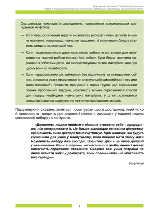 5
Нова українська школа. Порадник для вчителя.
Розділ 4. Особливості організації освітнього середовища: середовище, що належить дітям.
Ось декілька прикладів із дослідження, проведеного американським дос­
лідником Алфі Кон:
Þ	 Коли першокласникам надали можливість вибирати певні аспекти їхньо­
го навчання, наприклад, навчальні завдання, ті виконували більшу кіль­
кість завдань за коротший час.
Þ	 Коли першокласникам дали можливість вибирати матеріали для виго­
товлення творчої роботи (колаж), їхні роботи були більш творчими по­
рівняно з роботами дітей, які використовували ті самі матеріали, але при
цьому вони їх не вибирали.
Þ	 Коли першокласники рік займалися без підручників та стандартних оці­
нок, а основна увага приділялася інтелектуальній самостійності, яку діти
мали можливість проявити, працюючи в малих групах над вирішенням
певних проблемних завдань, можливість вільно пересуватися класом
для пошуку необхідних навчальних матеріалів, у дітей розвивалися
складніші навички формування причинно-наслідкових зв’язків.
Підсумовуючи сказане, хочеться процитувати цього дослідника, який чітко
й промовисто говорить про справжні цінності, закладені у наданні людям
можливості вибору та контролю.
	 «Дозволяти людям приймати рішення стосовно себе – природні-
ше, ніж контролювати їх. Це більше відповідає основним цінностям,
що більшість з нас декларативно підтримує. Крім навичок, які будуть
корисними для учнів у майбутньому, вони повинні мати змогу мати
можливість вибору вже сьогодні. Зрештою, діти – це лише дорослі
у-становленні. Вони є людьми, чиї нагальні потреби, права і досвід
вимагають серйозного ставлення. Скажімо так: учнів потрібно не
лише навчати жити у демократії, вони повинні мати цю можливість
вже сьогодні».
(Алфі Кон)
 