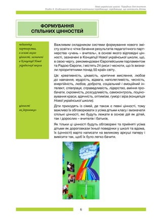 6
Нова українська школа. Порадник для вчителя.
Розділ 4. Особливості організації освітнього середовища: середовище, що належить дітям.
ФОРМУВАННЯ
СПІЛЬНИХ ЦІННОСТЕЙ
педагогіка
партнерства,
в основі якого
цінності, зазначені
в Концепції Нової
української школи
Важливим складником системи формування нового змі-
сту освіти є чітке бачення результатів педагогічного парт-
нерства «учень – вчитель», в основі якого відповідні цін-
ності, зазначені в Концепції Нової української школи, що,
в свою чергу, рекомендовані Європейським парламентом
та Радою Європи, і містять 24 риси і чесноти, що їх визна-
ли пріоритетними понад 50 країн світу.
Це: креативність, цікавість, критичне мислення, любов
до навчання, мудрість, відвага, наполегливість, чесність,
енергійність, любов, доброта, соціальний і емоційний ін-
телект, співпраця, справедливість, лідерство, вміння про-
бачати, скромність, розсудливість, самоконтроль, поціно-
вування краси, вдячність, оптимізм, гумор і віра (концепція
Нової української школи).
цінності
як дороговказ
Діти приходять із сімей, де також є певні цінності, тому
важливо їх обговорювати з усіма дітьми класу і визначати
спільні цінності, які будуть лежати в основі дій як дітей,
так і дорослих – вчителів і батьків.
Як тільки ці цінності будуть обговорені та прийняті усіма
дітьми як дороговкази їхньої поведінки у школі та вдома,
їх (цінності) варто написати на великому аркуші паперу і
вивісити так, щоб їх було легко бачити.
 