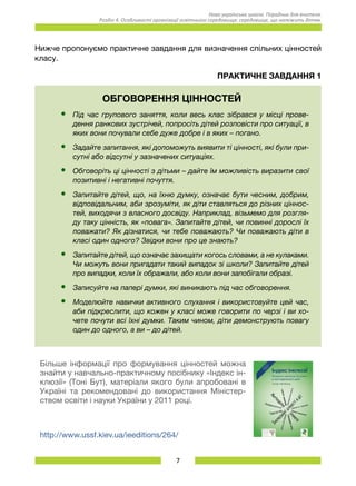 7
Нова українська школа. Порадник для вчителя.
Розділ 4. Особливості організації освітнього середовища: середовище, що належить дітям.
Нижче пропонуємо практичне завдання для визначення спільних цінностей
класу.
Практичне завдання 1
ОБГОВОРЕННЯ ЦІННОСТЕЙ
•	 Під час групового заняття, коли весь клас зібрався у місці прове-
дення ранкових зустрічей, попросіть дітей розповісти про ситуації, в
яких вони почували себе дуже добре і в яких – погано.
•	 Задайте запитання, які допоможуть виявити ті цінності, які були при-
сутні або відсутні у зазначених ситуаціях.
•	 Обговоріть ці цінності з дітьми – дайте їм можливість виразити свої
позитивні і негативні почуття.
•	 Запитайте дітей, що, на їхню думку, означає бути чесним, добрим,
відповідальним, аби зрозуміти, як діти ставляться до різних ціннос-
тей, виходячи з власного досвіду. Наприклад, візьмемо для розгля-
ду таку цінність, як «повага». Запитайте дітей, чи повинні дорослі їх
поважати? Як дізнатися, чи тебе поважають? Чи поважають діти в
класі один одного? Звідки вони про це знають?
•	 Запитайте дітей, що означає захищати когось словами, а не кулаками.
Чи можуть вони пригадати такий випадок зі школи? Запитайте дітей
про випадки, коли їх ображали, або коли вони запобігали образі.
•	 Записуйте на папері думки, які виникають під час обговорення.
•	 Моделюйте навички активного слухання і використовуйте цей час,
аби підкреслити, що кожен у класі може говорити по черзі і ви хо-
чете почути всі їхні думки. Таким чином, діти демонструють повагу
один до одного, а ви – до дітей.
Більше інформації про формування цінностей можна
знайти у нав­чально-практичному посібнику «Індекс ін-
клюзії» (Тоні Бут), матеріали якого були апробовані в
Україні та рекомендовані до використання Міністер-
ством освіти і науки України у 2011 році.
http://www.ussf.kiev.ua/ieeditions/264/
 