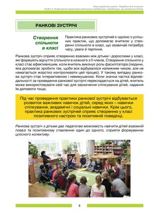 8
Нова українська школа. Порадник для вчителя.
Розділ 4. Особливості організації освітнього середовища: середовище, що належить дітям.
РАНКОВІ ЗУСТРІЧІ
Створення
спільноти
в класі
Практика ранкових зустрічей є однією з успіш-
них практик, що допомагає вчителю у ство-
ренні спільноти в класі, що зазвичай потребує
часу, уваги й терпіння.
Ранкова зустріч сприяє створенню взаємин між дітьми і дорослими у класі,
які формують відчуття спільноти в кожного з її членів. Створення спільноти у
класі стає ефективнішим, коли вчитель виконує роль фасилітатора (людини,
яка допомагає зробити так, щоби все відбувалося належним чином, але не
намагається жорстко контролювати цей процес). У такому випадку ранко-
ва зустріч стає інтерактивною і невимушеною. Коли значна частка відпові-
дальності за проведення ранкової зустрічі перекладається на дітей, вчитель
може використовувати свій час для заохочення спілкування дітей, надання
їм допомоги тощо.
Під час проведення практики ранкової зустрічі відбувається
розвиток важливих навичок дітей, серед яких – навички
спілкування, академічні і соціальні навички. Крім цього,
практика ранкових зустрічей сприяє створенню у класі
позитивного настрою та позитивній поведінці.
Ранкова зустріч з дітьми дає педагогам можливість навчити дітей взаємній
повазі та позитивному ставленню один до одного, сприяти формуванню
цілісного колективу.
 