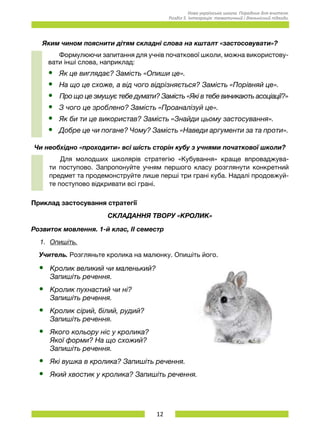12
Нова українська школа. Порадник для вчителя.
Розділ 5. Інтеграція: тематичний і діяльнісний підходи.
Яким чином пояснити дітям складні слова на кшталт «застосовувати»?
Формулюючи запитання для учнів початкової школи, можна використову-
вати інші слова, наприклад:
•	 Як це виглядає? Замість «Опиши це».
•	 На що це схоже, а від чого відрізняється? Замість «Порівняй це».
•	 Про що це змушує тебе думати? Замість «Які в тебе виникають асоціації?»
•	 З чого це зроблено? Замість «Проаналізуй це».
•	 Як би ти це використав? Замість «Знайди цьому застосування».
•	 Добре це чи погане? Чому? Замість «Наведи аргументи за та проти».
Чи необхідно «проходити» всі шість сторін кубу з учнями початкової школи?
Для молодших школярів стратегію «Кубування» краще впроваджува-
ти поступово. Запропонуйте учням першого класу розглянути конкретний
предмет та продемонструйте лише перші три грані куба. Надалі продовжуй-
те поступово відкривати всі грані.
Приклад застосування стратегії
СКЛАДАННЯ ТВОРУ «КРОЛИК»
Розвиток мовлення. 1-й клас, ІІ семестр
1.	 Опишіть.
Учитель. Розгляньте кролика на малюнку. Опишіть його.
•	 Кролик великий чи маленький?
Запишіть речення.
•	 Кролик пухнастий чи ні? 	
Запишіть речення.
•	 Кролик сірий, білий, рудий?
Запишіть речення.
•	 Якого кольору ніс у кролика?
Якої форми? На що схожий?
Запишіть речення.
•	 Які вушка в кролика? Запишіть речення.
•	 Який хвостик у кролика? Запишіть речення.
 