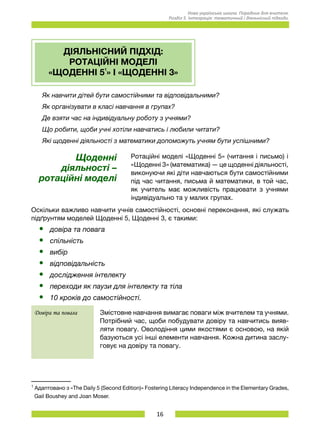 16
Нова українська школа. Порадник для вчителя.
Розділ 5. Інтеграція: тематичний і діяльнісний підходи.
ДІЯЛЬНІСНИЙ ПІДХІД:
РОТАЦІЙНІ МОДЕЛІ
«ЩОДЕННІ 51
» І «ЩОДЕННІ 3»
Як навчити дітей бути самостійними та відповідальними?
Як організувати в класі навчання в групах?
Де взяти час на індивідуальну роботу з учнями?
Що робити, щоби учні хотіли навчатись і любили читати?
Які щоденні діяльності з математики допоможуть учням бути успішними?
Щоденні
діяльності –
ротаційні моделі
Ротаційні моделі «Щоденні 5» (читання і письмо) і
«Щоденні 3» (математика) — це щоденні діяльності,
виконуючи які діти навчаються бути самостійними
під час читання, письма й математики, в той час,
як учитель має можливість працювати з учнями
індивідуально та у малих групах.
Оскільки важливо навчити учнів самостійності, основні переконання, які служать
підґрунтям моделей Щоденні 5, Щоденні 3, є такими:
•	 довіра та повага
•	 спільність
•	 вибір
•	 відповідальність
•	 дослідження інтелекту
•	 переходи як паузи для інтелекту та тіла
•	 10 кроків до самостійності.
Довіра та повага Змістовне навчання вимагає поваги між вчителем та учнями.
Потрібний час, щоби побудувати довіру та навчитись вияв-
ляти повагу. Оволодіння цими якостями є основою, на якій
базуються усі інші елементи навчання. Кожна дитина заслу-
говує на довіру та повагу.
1
Адаптовано з «The Daily 5 (Second Edition)» Fostering Literacy Independence in the Elementary Grades,
Gail Boushey and Joan Moser.
 