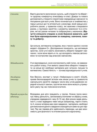 17
Нова українська школа. Порадник для вчителя.
Розділ 5. Інтеграція: тематичний і діяльнісний підходи.
Спільнота Варто докласти величезних зусиль, щоб створити та зберег-
ти здорову комфортну атмосферу в класі. Довіра та повага
допомагають створити сприятливе середовище навчання та
піклування для всіх учнів. Воно починається зі знайомства у
перші шкільні дні та втілюється у розкладі, який краще роз-
робляти разом, у правилах класу, які важливо створювати
разом, у групових заняттях з розвитку мовлення та в істо-
ріях, які всі разом читаємо та зображуємо у малюнках. Від-
чуття спільноти створює в учнів бажання вимагати, щоб
інші були відповідальними за поведінку, навчання, пова-
гу та доброту.
Вибір Це сильна, мотивуюча складова, яка є також однією з основ
моделі «Щоденні 5». Дослідження показують, що мотивація
зростає, коли учні мають можливість обирати предмет нав-
чання, і коли вони вірять в те, що володіють певною автоно-
мією чи контролем над власним навчанням.
Відповідальність Учні відповідальні, коли контролюють свій голос, не заважа-
ють роботі класу. Учні вміють самостійно обирати і поверта-
ти на місце всі необхідні матеріали для читання, письма та
математики. Самостійність — основа відповідальності учнів.
Дослідження
інтелекту
Кен Вессон, експерт у галузі «Нейронауки в освіті» (США),
провів безпосередній зв’язок між віком учнів та тривалістю
навчального заняття: середнє число віку учнів дорівнює се-
редній кількості хвилин, протягом яких вони можуть утриму-
вати увагу під час пояснення вчителя.
Переходи як паузи для
відпочинку
Впродовж дня діти працюють у групах. Кожна група вико-
нує певну діяльність, заплановану вчителем чи обрану учнем,
упродовж відведеного часу (5-15 хв). Для різних видів діяль-
ності у класі відведено певні місця (наприклад, парти стоять
по 4, кожна четвірка має своє завдання, і матеріали, необхідні
для виконання даного завдання знаходяться саме на цих пар-
тах). Під час перерв діти здійснюють переходи, що дає мож-
ливість для фізичного та інтелектуального відпочинку.
 