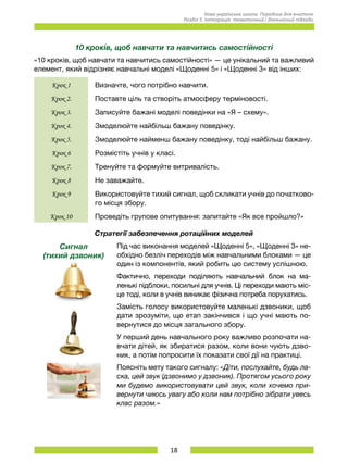 18
Нова українська школа. Порадник для вчителя.
Розділ 5. Інтеграція: тематичний і діяльнісний підходи.
10 кроків, щоб навчати та навчитись самостійності
«10 кроків, щоб навчати та навчитись самостійності» — це унікальний та важливий
елемент, який відрізняє навчальні моделі «Щоденні 5» і «Щоденні 3» від інших:
Крок 1 Визначте, чого потрібно навчити.
Крок 2. Поставте ціль та створіть атмосферу терміновості.
Крок 3. Записуйте бажані моделі поведінки на «Я – схему».
Крок 4. Змоделюйте найбільш бажану поведінку.
Крок 5. Змоделюйте найменш бажану поведінку, тоді найбільш бажану.
Крок 6 Розмістіть учнів у класі.
Крок 7. Тренуйте та формуйте витривалість.
Крок 8 Не заважайте.
Крок 9 Використовуйте тихий сигнал, щоб скликати учнів до початково-
го місця збору.
Крок 10 Проведіть групове опитування: запитайте «Як все пройшло?»
Стратегії забезпечення ротаційних моделей
Сигнал
(тихий дзвоник)
Під час виконання моделей «Щоденні 5», «Щоденні 3» не-
обхідно безліч переходів між навчальними блоками — це
один із компонентів, який робить цю систему успішною.
Фактично, переходи поділяють навчальний блок на ма-
ленькі підблоки, посильні для учнів. Ці переходи мають міс-
це тоді, коли в учнів виникає фізична потреба порухатись.
Замість голосу використовуйте маленькі дзвоники, щоб
дати зрозуміти, що етап закінчився і що учні мають по-
вернутися до місця загального збору.
У перший день навчального року важливо розпочати на-
вчати дітей, як збиратися разом, коли вони чують дзво-
ник, а потім попросити їх показати свої дії на практиці.
Поясніть мету такого сигналу: «Діти, послухайте, будь ла-
ска, цей звук (дзвонимо у дзвоник). Протягом усього року
ми будемо використовувати цей звук, коли хочемо при-
вернути чиюсь увагу або коли нам потрібно зібрати увесь
клас разом.»
 