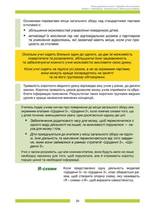 20
Нова українська школа. Порадник для вчителя.
Розділ 5. Інтеграція: тематичний і діяльнісний підходи.
Основними перевагами місця загального збору над стандартними партами
(столами) є:
•	 збільшення можливостей управління поведінкою дітей,
•	 активізації їх мислення під час відповідальних розмов з партнером
та уникнення відволікань, які зазвичай мають місце, коли учні пра-
цюють за столами.
Оскільки учні сидять близько один до одного, це дає їм можливість
повертатися та розмовляти, збільшуючи їхню зацікавленість	
та забезпечуючи кожного учня можливістю висловити свою думку.
Коли учні сидять на підлозі усі разом, а не за окремими партами, 	
вони можуть краще зосередитись на занятті	
та на його груповому обговоренні.
Тривалість короткого ввідного уроку відповідає віку учнів у роках, до десяти
хвилин. Коротка тривалість уроків дозволяє мозку учнів сприймати та обро-
бляти інформацію пояснення. Результатом таких коротких групових ввідних
уроків є краще засвоєння вивчених концепцій.
Учитель подає учням сигнал про повернення до місця загального збору між
окремими етапами «Щоденні 5», «Щоденні 3», коли помічає ознаки того, що
у дітей починає зменшуватися увага. Цим досягаються одразу дві цілі:
•	 Забезпечення додаткового часу для мозку, щоб переключитися з
одного виду діяльності на інший, та можливості порухатися — па-
уза для мозку і тіла.
•	 Діти приєднуються до вчителя у місці загального збору на підло-
зі, їхня діяльність та мислення переключаються від того завдан-
ня, яким вони займалися в рамках стратегій «Щоденні 5», «Що-
денні 3».
Учні з часом розуміють, що між кожним етапом, вони будуть мати не лише
необхідну хвилинку для того, щоб порухатися, але й отримають коротку
порцію цінної та необхідної інформації.
Я-схеми Коли представлено одну діяльність моделей
«Щоденні 5» та «Щоденні 3», клас збирається ра-
зом, щоб створити опорну схему, яку називають
«Я – схема» («Я», щоб виразити самостійність).
 