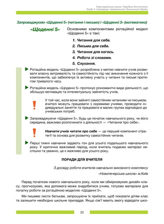22
Нова українська школа. Порадник для вчителя.
Розділ 5. Інтеграція: тематичний і діяльнісний підходи.
Запроваджуємо «Щоденні 5» (читання і письмо) і «Щоденні 3» (математика)
«Щоденні 5» Основними компонентами ротаційної моделі
«Щоденні 5» є такі:
1.	 Читання для себе.
2.	 Письмо для себе.
3.	 Читання для когось.
4.	 Робота зі словами.
5.	 Слухання.
uu Ротаційна модель «Щоденні 5» розроблена з метою навчити учнів розви-
вати власну витривалість та самостійність під час виконання кожного з її
компонентів, що забезпечує їх активну участь у читанні та письмі протя-
гом тривалого часу.
uu Ротаційна модель «Щоденні 5» пропонує різноманітні види діяльності, що
збільшує мотивацію та інтелектуальну зайнятість учнів.
У той час, коли вони зайняті самостійним читанням чи письмом,
вчителі можуть працювати з окремими учнями, проводити ін-
дивідуальні заняття та працювати в малих групах відповідно до
учнівських потреб.
uu Запроваджуючи «Щоденні 5», будь це початок навчального року, чи його
середина, важливо розпочинати з діяльності — «Читання про себе».
Навчити учнів читати про себе — це перший компонент стра-
тегії та основа для розвитку самостійних читачів.
uu Перші тижні навчання задають тон для усього подальшого навчального
року. У критично важливий період, коли вчитель подаємо матеріал не-
спішно та уважно, це є важливо для усього року.
ПОРАДИ ДЛЯ ВЧИТЕЛЯ
З досвіду роботи вчителів навчально-виховного комплексу
«Новопечерська школа» м.Київ
Перед початком нового навчального року, коли ми обмірковуємо дизайн кла-
су, прогнозуємо, яка допомога може знадобитися учням, готуємо матеріали для
початку роботи за ротаційною моделлю «Щоденні 5».
Ми пишемо листи батькам, запрошуючи їх приїхати, щоб показати дітям клас
та залишити необхідно шкільне приладдя. Якщо сім’ї мають змогу відвідати шко-
 