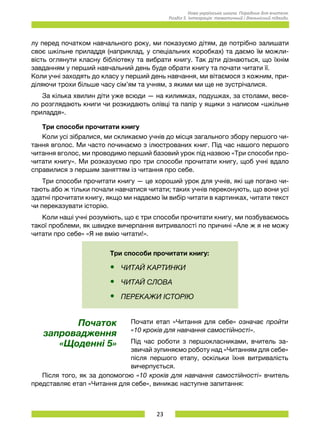 23
Нова українська школа. Порадник для вчителя.
Розділ 5. Інтеграція: тематичний і діяльнісний підходи.
лу перед початком навчального року, ми показуємо дітям, де потрібно залишати
своє шкільне приладдя (наприклад, у спеціальних коробках) та даємо їм можли-
вість оглянути класну бібліотеку та вибрати книгу. Так діти дізнаються, що їхнім
завданням у перший навчальний день буде обрати книгу та почати читати її.	
Коли учні заходять до класу у перший день навчання, ми вітаємося з кожним, при-
діляючи трохи більше часу сім’ям та учням, з якими ми ще не зустрічалися.
За кілька хвилин діти уже всюди — на килимках, подушках, за столами, весе-
ло розглядають книги чи розкидають олівці та папір у ящики з написом «шкільне
приладдя».
Три способи прочитати книгу
Коли усі зібралися, ми скликаємо учнів до місця загального збору першого чи-
тання вголос. Ми часто починаємо з ілюстрованих книг. Під час нашого першого
читання вголос, ми проводимо перший базовий урок під назвою «Три способи про-
читати книгу». Ми розказуємо про три способи прочитати книгу, щоб учні вдало
справилися з першим заняттям із читання про себе.
Три способи прочитати книгу — це хороший урок для учнів, які ще погано чи-
тають або ж тільки почали навчатися читати; таких учнів переконують, що вони усі
здатні прочитати книгу, якщо ми надаємо їм вибір читати в картинках, читати текст
чи переказувати історію.
Коли наші учні розуміють, що є три способи прочитати книгу, ми позбуваємось
такої проблеми, як швидке вичерпання витривалості по причині «Але ж я не можу
читати про себе» «Я не вмію читати!».
Три способи прочитати книгу:
•	 ЧИТАЙ КАРТИНКИ
•	 ЧИТАЙ СЛОВА
•	 ПЕРЕКАЖИ ІСТОРІЮ
Початок
запровадження
«Щоденні 5»
Почати етап «Читання для себе» означає пройти
«10 кроків для навчання самостійності».
Під час роботи з першокласниками, вчитель за-
звичай зупиняємо роботу над «Читанням для себе»
після першого етапу, оскільки їхня витривалість
вичерпується.
Після того, як за допомогою «10 кроків для навчання самостійності» вчитель
представляє етап «Читання для себе», виникає наступне запитання:
 