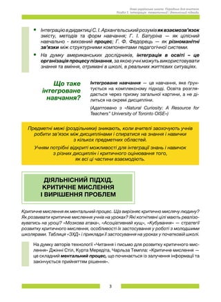 3
Нова українська школа. Порадник для вчителя.
Розділ 5. Інтеграція: тематичний і діяльнісний підходи.
•	 ІнтеграціювдидактиціС.І.Архангельськийрозумівяквзаємозв’язок
змісту, методів та форм навчання; Г. І. Батуріна — як цілісний
навчально - виховний процес; Г. Ф. Федорець — як різноманітні
зв’язки між структурними компонентами педагогічної системи.
•	 На думку американських дослідників, інтеграція в освіті – це
організація процесу пізнання, за якою учні можуть використовувати
знання та вміння, отримані в школі, в реальних життєвих ситуаціях.
Що таке
інтегроване
навчання?
Інтегроване навчання — це навчання, яке ґрун-
тується на комплексному підході. Освіта розгля-
дається через призму загальної картини, а не ді-
литься на окремі дисципліни.
(Адаптовано з «Natural Curiosity: A Resource for
Teachers” University of Toronto OISE»)
Предметні межі (роздільники) зникають, коли вчителі заохочують учнів
робити зв’язок між дисциплінами і спиратися на знання і навички 	
з кількох предметних областей.
Учням потрібні відкриті можливості для інтеграції знань і навичок 	
з різних дисциплін і критичного оцінювання того, 	
як всі ці частини взаємодіють.
ДІЯЛЬНІСНИЙ ПІДХІД.
КРИТИЧНЕ МИСЛЕННЯ
І ВИРІШЕННЯ ПРОБЛЕМ
Критичне мислення як ментальний процес. Що вирізняє критично мислячу людину?
Як розвивати критичне мислення учнів на уроках? Які когнітивні цілі мають реалізо-
вуватись на уроці? «Мозкова атака», «Асоціативний кущ», «Кубування» — стратегії
розвитку критичного мислення, особливості їх застосування у роботі з молодшими
школярами. Таблиця «ЗХД» і приклади її застосування на уроках у початковій школі.
На думку авторів технології «Читання і письмо для розвитку критичного мис-
лення» Джінні Стіл, Курта Мередіта, Чарльза Темпла: «Критичне мислення —
це складний ментальний процес, що починається із залучення інформації та
закінчується прийняттям рішення».
 