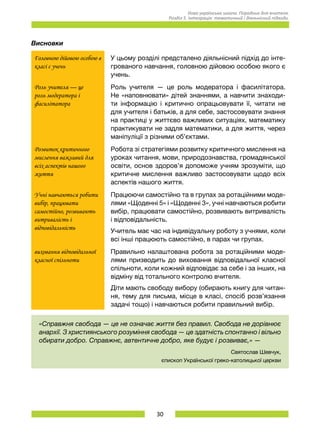 30
Нова українська школа. Порадник для вчителя.
Розділ 5. Інтеграція: тематичний і діяльнісний підходи.
Висновки
Головною дійовою особою в
класі є учень
У цьому розділі предсталено діяльнісний підхід до інте-
грованого навчання, головною дійовою особою якого є
учень.
Роль учителя — це
роль модератора і
фасилітатора
Роль учителя — це роль модератора і фасилітатора.
Не «наповнювати» дітей знаннями, а навчити знаходи-
ти інформацію і критично опрацьовувати її, читати не
для учителя і батьків, а для себе, застосовувати знання
на практиці у життєво важливих ситуаціях, математику
практикувати не задля математики, а для життя, через
маніпуліції з різними об’єктами.
Розвиток критичного
мислення важливий для
всіх аспектів нашого
життя
Робота зі стратегіями розвитку критичного мислення на
уроках читання, мови, природознавства, громадянської
освіти, основ здоров’я допоможе учням зрозуміти, що
критичне мислення важливо застосовувати щодо всіх
аспектів нашого життя.
Учні навчаються робити
вибір, працювати
самостійно, розвивають
витривалість і
відповідальність
Працюючи самостійно та в групах за ротаційними моде-
лями «Щоденні 5» і «Щоденні 3», учні навчаються робити
вибір, працювати самостійно, розвивають витривалість
і відповідальність.
Учитель має час на індивідуальну роботу з учнями, коли
всі інші працюють самостійно, в парах чи групах.
виховання відповідальної
класної спільноти
Правильно налаштована робота за ротаційними моде-
лями призводить до виховання відповідальної класної
спільноти, коли кожний відповідає за себе і за інших, на
відміну від тотального контролю вчителя.
Діти мають свободу вибору (обирають книгу для читан-
ня, тему для письма, місце в класі, спосіб розв’язання
задачі тощо) і навчаються робити правильний вибір.
«Справжня свобода — це не означає життя без правил. Свобода не дорівнює
анархії. З християнського розуміння свобода — це здатність спонтанно і вільно
обирати добро. Справжнє, автентичне добро, яке будує і розвиває,» —
Святослав Шевчук,
єпископ Української греко-католицької церкви
 