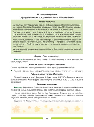 14
Нова українська школа. Порадник для вчителя.
Розділ 6. Тематичне навчання: Планування тематичного навчання.
ІІІ. Навчання грамоти
Опрацювання казки В. Сухомлинського «Осінні сни клена»
Осінні сни клена
Ми пішли до лісу подивитись на осіннє вбрання дерев. Зупинились біля висо-
кого клена. Посідали. Яка краса відкрилася перед нами! Стоїть клен у яскра-
вому барвистому вбранні, а листочки ж ні затремтять, ні зашепотять.
Дивіться, діти: клен спить. І сниться йому все, що бачив од весни до весни.
Ось жовтий листочок — мов золота кульбабка. Весною клен був зачарований
її красою. Запам’ятав. А як заснув, то й пригадав весну — листочок і пожовтів.
А там, бачите, листочок — мов ранкова зоря — рожевий і ласкавий. а цей — як
вечірня заграва на вітряний день. На цій гілочці — яскравий і красивий, немов
крило вивільги. Мабуть, сиділа колись тут вивільга, а зараз приснилося кле-
нові її крило.
Ми принишкли й милувалися красою. Усі наче боялися потривожити чарівний
сон клена.
Вправа «Уяви та намалюй»
Учитель. Які спогади, на вашу думку, розфарбували листя липи, каштана, бе-
рези, яблуні, вишні?
Робота в парах «Кольорові сни дерев»
Діти об’єднуються в пари і розповідають один одному про свій малюнок:
•	 Кленові наснилось …  від цього на ньому з’явився листочок  …  кольору.
Робота в малих групах «Листопад»
Діти об’єднуються по 4. Завдання: Із букв слова ЛИСТОПАД скласти якомога
більше нових слів. (Кожна група має конверт з буквами Л, И, С, Т, О, П, А, Д, по 5
однакових).
Хвилинка відпочинку
Учитель. Закрийте очі. Уявіть себе листочком на дереві. Що ви бачите? Відчуйте,
як сонечко своїми промінцями зігріває вас, як легенький вітерець бавиться з вами.
Настає прохолодна осінь. Все частіше йдуть дощі. Вітерець вже не такий ла-
гідний і привітний. В якусь мить вам стає важко триматись за гілку і ви починаєте
кружляти в повітрі, повільно опускаючись на землю.
Відкрийте очі. Покружляйте, як тільки що кружляв ваш листочок, падаючи на землю.
 