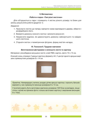 16
Нова українська школа. Порадник для вчителя.
Розділ 6. Тематичне навчання: Планування тематичного навчання.
V. Математика
Робота в парах «Такі різні листочки»
Діти об’єднуються в пари і отримують 4 листки різного розміру та бланк для
запису результатів роботи (додаток 1).
Завдання:
1.	 Прикласти листок до паперу навпроти назви відповідного дерева, обвести і
розфарбувати його.
2.	 Виміряти довжину кожного листка і записати результат.
3.	 Накреслити відрізки, які демонструють довжину найкоротшого та найдов-
шого листочка.
4.	 З’єднати листок з геометричною фігурою, форму якої він нагадує.
VІ. Технології. Трудове навчання
Виготовлення фоторамки з осіннього листя та картону
Матеріали: різнобарвне висушене листя; клей ПВА; картон, фото 10 x 15 см.
Кожний учень отримує 2 аркуші картону формату А4. У центрі одного аркуша вирі-
зано прямокутник розміром 9 x 14 см.  
Примітка. Напередодні учитель роздає дітям аркуші картону і просить батьків
вирізати у них прямокутні віконця розміром 9 x 14 см.
У вчителя мають бути заготовки картинок розміром 10Х15см на випадок, якщо
хтось з дітей не принесе фото і кілька заготовок картону з вирізаним віконцем
9 x 14см.
 