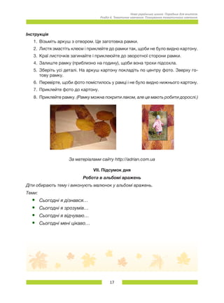 17
Нова українська школа. Порадник для вчителя.
Розділ 6. Тематичне навчання: Планування тематичного навчання.
Інструкція
1.	 Візьміть аркуш з отвором. Це заготовка рамки.
2.	 Листя змастіть клеєм і приклейте до рамки так, щоби не було видно картону.
3.	 Краї листочків загинайте і приклеюйте до зворотної сторони рамки.
4.	 Залиште рамку (приблизно на годину), щоби вона трохи підсохла.
5.	 Зберіть усі деталі. На аркуш картону покладіть по центру фото. Зверху го-
тову рамку.
6.	 Перевірте, щоби фото помістилось у рамці і не було видно нижнього картону.
7.	 Приклейте фото до картону.
8.	 Приклейте рамку. (Рамку можна покрити лаком, але це мають робити дорослі.)
За матеріалами сайту http://adrian.com.ua
VІІ. Підсумок дня
Робота в альбомі вражень
Діти обирають тему і виконують малюнок у альбомі вражень.
Теми:
•	 Сьогодні я дізнався…
•	 Сьогодні я зрозумів…
•	 Сьогодні я відчуваю…
•	 Сьогодні мені цікаво…
 