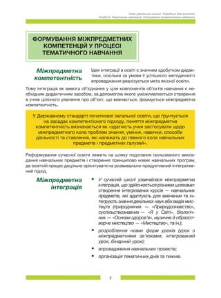 2
Нова українська школа. Порадник для вчителя.
Розділ 6. Тематичне навчання: Планування тематичного навчання.
ФОРМУВАННЯ МІЖПРЕДМЕТНИХ
КОМПЕТЕНЦІЙ У ПРОЦЕСІ
ТЕМАТИЧНОГО НАВЧАННЯ
Міжпредметна
компетентність
Ідея інтеграції в освіті є значним здобутком дидак-
тики, оскільки за умови її успішного методичного
впровадження реалізується мета якісної освіти.
Тому інтеграція як вимога об’єднання у ціле компонентів об’єктів навчання є не-
обхідним дидактичним засобом, за допомогою якого уможливлюється створення
в учнів цілісного уявлення про об’єкт, що вивчається, формується міжпредметна
компетентність.
У Державному стандарті початкової загальної освіти, що ґрунтується
на засадах компетентісного підходу, поняття міжпредметна
компетентність визначається як «здатність учня застосувати щодо
міжпредметного кола проблем знання, уміння, навички, способи
діяльності та ставлення, які належать до певного кола навчальних
предметів і предметних галузей».
Реформування сучасної освіти лежить на шляху подолання ізольованого викла-
дання навчальних предметів і створення принципово нових навчальних програм,
де освітній процес доцільно орієнтувати на розвивально-продуктивний інтегратив-
ний підхід.
Міжпредметна
інтеграція
•	 У сучасній школі узвичаїлася міжпредметна
інтеграція, що здійснюється різними шляхами:	
створення інтегрованих курсів — навчальних
предметів, які адаптують для вивчення та ін-
тегрують знання декількох наук або видів мис-
тецтв (природничих — «Природознавство»,
суспільствознавчих — «Я у Світі», біологіч-
них — «Основи здоров’я», музичне й образот-
ворче мистецтво — «Мистецтво», та ін.);
•	 розроблення нових форм уроків (урок з
міжпредметними зв’язками, інтегрований
урок, бінарний урок);
•	 впровадження навчальних проектів;
•	 організація тематичних днів та тижнів.
 
