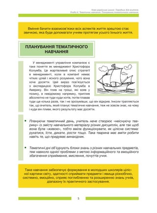 5
Нова українська школа. Порадник для вчителя.
Розділ 6. Тематичне навчання: Планування тематичного навчання.
Вміння бачити взаємозв’язки всіх аспектів життя зрештою стає
звичкою, яка буде допомагати учням протягом усього їхнього життя.
ПЛАНУВАННЯ ТЕМАТИЧНОГО
НАВЧАННЯ
У менеджменті управління компанією є
таке поняття як менеджмент Христофора
Колумба. Це жартівливий опис стратегії
в менеджменті, коли в компанії немає
чітких цілей і ясного розуміння, чого вона
хоче досягти. Цей вираз пов’язується
з експедицією Христофора Колумба в
Америку. Він плив на гроші, які взяв у
позику, в невідомому напрямку, приплив
абсолютно не туди куди хотів, потім плавав
туди ще кілька разів, так і не зрозумівши, що він відкрив. Інколи трапляється
так, що вчитель, який планує тематичне навчання, теж не зовсім знає, на чому
і куди він пливе, якого результату має досягти.
•	 Плануючи тематичний день, учитель наче створює «неіснуючу тва-
рину» із змісту навчального матеріалу різних дисциплін, але так щоб
вона була «живою», тобто вміла функціонувати, як цілісна система:
рухатися, їсти, дихати, рости тощо. Така тварина має вміти робити
навіть те, що придумає винахідник.
•	 Тематичні дні об’єднують блоки знань з різних навчальних предметів,
тем навколо однієї проблеми з метою інформаційного та емоційного
збагачення сприймання, мислення, почуттів учня.
Таке навчання забезпечує формування в молодших школярів ціліс-
ної картини світу, здатності сприймати предмети і явища різнобічно,
системно, емоційно, сприяє поглибленню та розширенню знань учнів,
діапазону їх практичного застосування.
 
