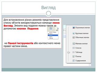 Вигляд
Для встановлення різних режимів представлення
списку об'єктів використовуються команди меню
Вигляд. Змінити вид подання можна також за
допомогою кнопки Подання

на Панелі інструментів або контекстного меню
правої частини вікна.

 