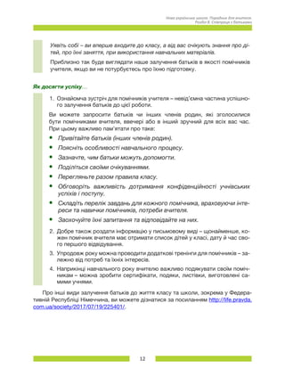 12
Нова українська школа. Порадник для вчителя.
Розділ 8. Співпраця з батьками
Уявіть собі – ви вперше входите до класу, а від вас очікують знання про ді-
тей, про їхні заняття, при використання навчальних матеріалів.
Приблизно так буде виглядати наше залучення батьків в якості помічників
учителя, якщо ви не потурбуєтесь про їхню підготовку.
Як досягти успіху…
1.	 Ознайомча зустріч для помічників учителя – невід’ємна частина успішно-
го залучення батьків до цієї роботи.
Ви можете запросити батьків чи інших членів родин, які зголосилися
бути помічниками вчителя, ввечері або в інший зручний для всіх вас час.
При цьому важливо пам’ятати про таке:
•	 Привітайте батьків (інших членів родин).
•	 Поясніть особливості навчального процесу.
•	 Зазначте, чим батьки можуть допомогти.
•	 Поділіться своїми очікуваннями.
•	 Перегляньте разом правила класу.
•	 Обговоріть важливість дотримання конфіденційності учнівських
успіхів і поступу.
•	 Складіть перелік завдань для кожного помічника, враховуючи інте-
реси та навички помічників, потреби вчителя.
•	 Заохочуйте їхні запитання та відповідайте на них.
2.	 Добре також роздати інформацію у письмовому виді – щонайменше, ко-
жен помічник вчителя має отримати список дітей у класі, дату й час сво-
го першого відвідування.
3.	 Упродовж року можна проводити додаткові тренінги для помічників – за-
лежно від потреб та їхніх інтересів.
4.	 Наприкінці навчального року вчителю важливо подякувати своїм поміч-
никам – можна зробити сертифікати, подяки, листівки, виготовлені са-
мими учнями.
Про інші види залучення батьків до життя класу та школи, зокрема у Федера-
тивній Республіці Німеччина, ви можете дізнатися за посиланням http://life.pravda.
com.ua/society/2017/07/19/225401/.
 