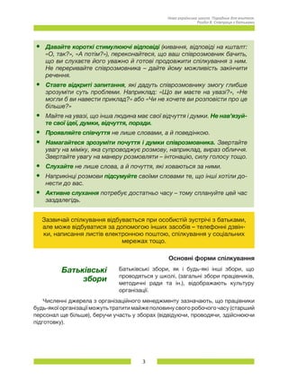 3
Нова українська школа. Порадник для вчителя.
Розділ 8. Співпраця з батьками
•	 Давайте короткі стимулюючі відповіді (кивання, відповіді на кшталт:
«О, так?», «А потім?»), переконайтеся, що ваш співрозмовник бачить,
що ви слухаєте його уважно й готові продовжити спілкування з ним.
Не переривайте співрозмовника – дайте йому можливість закінчити
речення.
•	 Ставте відкриті запитання, які дадуть співрозмовнику змогу глибше
зрозуміти суть проблеми. Наприклад: «Що ви маєте на увазі?», «Не
могли б ви навести приклад?» або «Чи не хочете ви розповісти про це
більше?»
•	 Майте на увазі, що інша людина має свої відчуття і думки. Не нав’язуй-
те свої ідеї, думки, відчуття, поради.
•	 Проявляйте співчуття не лише словами, а й поведінкою.
•	 Намагайтеся зрозуміти почуття і думки співрозмовника. Звертайте
увагу на міміку, яка супроводжує розмову, наприклад, вираз обличчя.
Звертайте увагу на манеру розмовляти – інтонацію, силу голосу тощо.
•	 Слухайте не лише слова, а й почуття, які ховаються за ними.
•	 Наприкінці розмови підсумуйте своїми словами те, що інші хотіли до-
нести до вас.
•	 Активне слухання потребує достатньо часу – тому сплануйте цей час
заздалегідь.
Зазвичай спілкування відбувається при особистій зустрічі з батьками,
але може відбуватися за допомогою інших засобів – телефонні дзвін-
ки, написання листів електронною поштою, спілкування у соціальних
мережах тощо.
Основні форми спілкування
Батьківські
збори
Батьківські збори, як і будь-які інші збори, що
проводяться у школі, (загальні збори працівників,
методичні ради та ін.), відображають культуру
організації.
Численні джерела з організаційного менеджменту зазначають, що працівники
будь-якої організації можуть тратити майже половину свого робочого часу (старший
персонал ще більше), беручи участь у зборах (відвідуючи, проводячи, здійснюючи
підготовку).
 