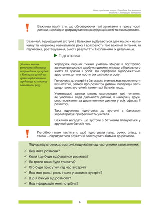 6
Нова українська школа. Порадник для вчителя.
Розділ 8. Співпраця з батьками
Важливо пам’ятати, що обговорюючи такі запитання в присутності
дитини, необхідно дотримуватися конфіденційності та взаємоповаги.
Зазвичай, індивідуальні зустрічі з батьками відбуваються двічі на рік – на по-
чатку та наприкінці навчального року і враховують такі важливі питання, як
підготовка, розташування, зміст і результати. Розглянемо їх детальніше.
uu Підготовка
Учителі мають
розпочати підготовку
до проведення зустрічей
з батьками ще під час
організації освітнього
середовища на початку
навчального року
Упродовж перших тижнів учитель збирає в портфоліо
записи про шкільні здобутки дитини, епізоди з її шкільного
життя та зразки її робіт. Це портфоліо відображатиме
зростання дитини протягом шкільного року.
Готуючисьдозустрічізбатьками,вчительмаєпереглянути
всі нотатки, записи про розвиток дитини, попередні звіти
щодо таких зустрічей, коментарі батьків тощо.
Учительські записи мають охоплювати такі питання,
як улюблені види діяльності дитини, її найкращі друзі,
спостереження за досягненнями дитини у всіх сферах її
розвитку.
Така вдумлива підготовка до зустрічі з батьками
характеризує професійність учителя.
Важливо нагадати що зустрічі з батьками плануються у
зручний для батьків час.
Потрібно також пам’ятати, щоб підготувати папір, ручки, олівці, а
також – підготуватися слухати й заохочувати батьків до розмови.
Підчаспідготовкидозустрічі,подумайтенаднаступнимизапитаннями:
ü	Яка мета розмови?
ü	Коли і де буде відбуватися розмова?
ü	Як довго вона буде тривати?
ü	Хто буде присутній під час зустрічі?
ü	Яка моя роль і роль інших учасників зустрічі?
ü	Що я очікую від розмови?
ü	Яка інформація мені потрібна?
 