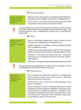 7
Нова українська школа. Порадник для вчителя.
Розділ 8. Співпраця з батьками
uu Розташування
Важливим аспектом
зустрічі з батьками
є підготовка місця
проведення.
Якщо ви хочете, щоб зустріч стала продуктивним обміном ін-
формації, ви маєте подбати про затишок і конфіденційність.
Часто такі речі, як стіл між учителем і батьками може стати
прихованою перешкодою для успішної зустрічі.
Стільці для дорослих, розташовані навколо низького столика, на яко-
му лежать дитячі роботи й інші предмети, гарне освітлення тощо – все
це може свідчити, що тут відбувається зустріч колег, які діляться ін-
формацією.
uu Зміст
Зустрічі з батьками
базуються на
попередньо складеному
плані.
Зустрічі з батьками складаються з трьох основних частин
й базуються на попередньо складеному плані.
Задайте дружній тон розмови, запропонувавши батькам
чаю чи мінеральної води.
Говоріть про сильні сторони дитини, будьте готові продемон-
струвати мистецькі роботи дитини, приклади роботи у класі.
Обговоріть з батьками цілі розвитку дитини – академічні
(навчальні), цілі в емоційно-соціальній, фізичній, мовлен-
нєвій сферах.
Поділіться з батьками вашими планами досягнення цих цілей.
Як свідчать дослідники (Бергер та ін.), під час таких зустрічей учителю
не рекомендується говорити більше 50% часу.
uu Результати
Кожна зустріч
з батьками має
приносити реальні
результати
Для встановлення відкритих стосунків та продовження
діалогу дуже важливо, щоб кожна зустріч з батьками
приносила реальні результати.
Якщо батьки хочуть почути від учителя відповідь, вони
мають її отримати.
Залежно від змісту зустрічі, відповідь може бути у формі
посилання на певні джерела інформації, призначення на-
ступної зустрічі, телефонного дзвінка, письмового звіту,
регулярних повідомлень батькам, опитувальника, в яко-
му батьки могли б висловити свої побажання щодо фор-
ми проведення таких зустрічей тощо.
 