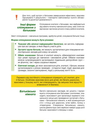 8
Нова українська школа. Порадник для вчителя.
Розділ 8. Співпраця з батьками
Для того, щоб зустріч з батьками завершилася ефективно, важливо
підсумувати її результати – повторити найголовніші пункти обгово-
рення та досягнуті домовленості.
Інші форми
спілкування з
батьками
Спілкування вчителя з батьками, яке відбувається
від самого початку навчального року, має стати не-
від’ємною частиною річного плану роботи вчителя.
Зміст спілкування – навчальна програма, здобутки дітей, очікування батьків тощо.
Форми спілкування можуть бути різними:
•	 Тижневі або місячні інформаційні бюлетені, які містять інформа-
цію про всі заходи, в яких беруть участь діти.
•	 Зустрічі групи батьків, які можуть зустрічатися для планування во-
лонтерських заходів для класу чи школи.
•	 Обмін книжками: батьки й вчителі можуть обмінюватися книгами
про цікаві підходи до навчання і виховання дітей. Обміни книгами
можна супроводжувати організацією подальших дискусійних груп –
як фізично, так і через соціальні мережі.
•	 Святкові заходи, до яких залучаються діти, вчителі, і батьки, можна
організовувати з різних приводів – історичні події, події, важливі для
громади, сезонні святкування, події у шкільному житті та ін.
Переваги від постійного спілкування отримують усі: вчителі, діти
й батьки. Особливо важливе воно для дітей, які бачать дорослих,
важливих у їхньому житті, які співпрацюють. Це зміцнює їхнє відчуття
впевненості й безпеки.
Батьківська
кімната
Багато навчальних закладів, які цінують і підтри-
мують спілкування між батьками і вчителями, зна-
ходять можливості для організації окремого спе-
ціального місця для проведення зустрічей з бать-
ками – батьківської кімнати, в якій розміщуються
стіл і стільці для дорослих, м’які меблі, полиці з
літературою. Створюючи батьківську кімнату,
школа демонструє свої серйозні наміри щодо ролі
батьків і важливості співпраці з ними.
 