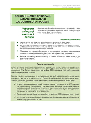 9
Нова українська школа. Порадник для вчителя.
Розділ 8. Співпраця з батьками
ОСНОВНІ ШЛЯХИ СПІВПРАЦІ:
ЗАЛУЧЕННЯ БАТЬКІВ
ДО ОСВІТНЬОГО ПРОЦЕСУ
Переваги
співпраці
вчителя і
батьків
Залучаючи батьків до навчального процесу, вчи-
телі мають розуміти переваги такої співпраці для
усіх: учнів, батьків і вчителів.
Переваги для вчителя
•	 Отримання від батьків додаткової інформації про дітей.
•	 Надання батьками допомоги в організації освітнього середовища,
виготовленні навчальних матеріалів.
•	 Надання допомоги батьками у проведенні окремих навчальних
занять – проведення екскурсії, під час проектної діяльності.
•	 Участь батьків у навчальному процесі збільшує їхню повагу до
роботи вчителя.
Практичний досвід
Група вчителів вирішила відсвяткувати сотий день шкільного року особливим
способом. Діти були в захопленні від цифри 100 і говорили про свій стоденний
досвід перебування у школі.
Батьки також поставилися з ентузіазмом до ідеї відсвяткувати сотий день
шкільного життя з усією школою. Група батьків-активістів придумала низку
занять для дітей, учителів та інших батьків, які можна провести в цей день.
üü Кожна дитина принесла у цей день до школи і показати усім 100 предме-
тів одного виду – наприклад, 100 квасолин, камінців, паперових вирізок,
рисових зернят або значків. Батьки й діти виявилися дуже вигадливими,
придумуючи колекції зі ста предметів.
üü Батьки з дітьми випікали різну випічку із цифрою 100 і ділилися нею у класі.
üü Упродовж дня діти спільно з батьками вирішували математичні завдання,
в яких фігурувала цифра 100.
 