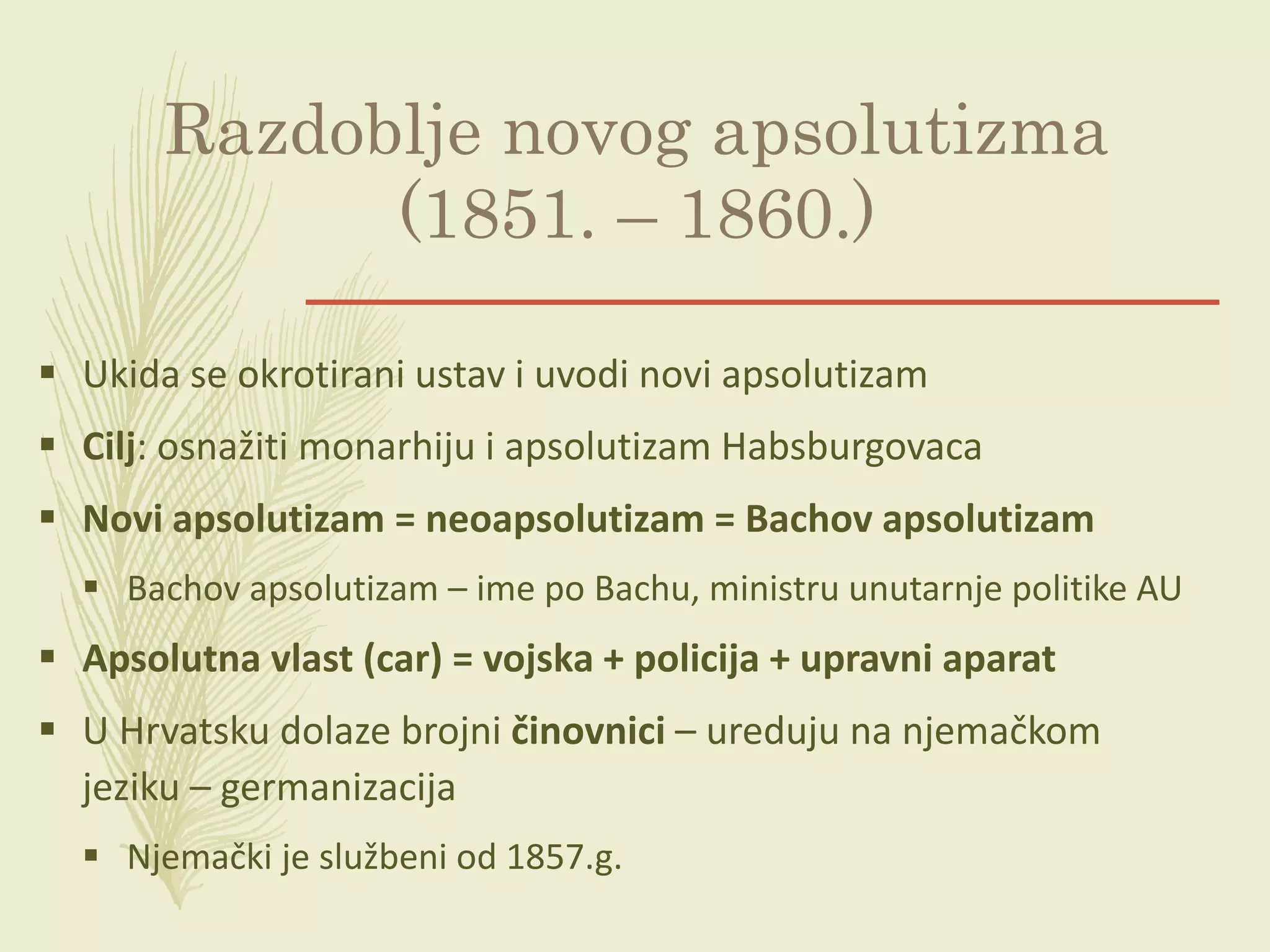 Razdoblje novog apsolutizma
(1851. – 1860.)
 Ukida se okrotirani ustav i uvodi novi apsolutizam
 Cilj: osnažiti monarhiju i apsolutizam Habsburgovaca
 Novi apsolutizam = neoapsolutizam = Bachov apsolutizam
 Bachov apsolutizam – ime po Bachu, ministru unutarnje politike AU
 Apsolutna vlast (car) = vojska + policija + upravni aparat
 U Hrvatsku dolaze brojni činovnici – ureduju na njemačkom
jeziku – germanizacija
 Njemački je službeni od 1857.g.
 