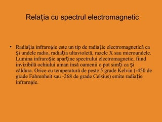Relația cu spectrul electromagnetic
• Radiația infraro iș e este un tip de radiație electromagnetică ca
și undele radio, radiația ultavioletă, razele X sau microundele.
Lumina infraroșie aparține spectrului electromagnetic, fiind
invizibilă ochiului uman însă oamenii o pot simți ca și
căldura. Orice cu temperatură de peste 5 grade Kelvin (-450 de
grade Fahrenheit sau -268 de grade Celsius) emite radiație
infraroșie.
 