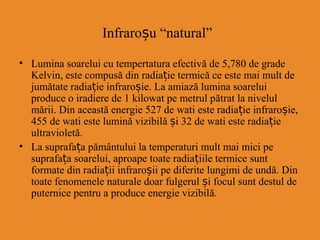 Infraroșu “natural”
• Lumina soarelui cu tempertatura efectivă de 5,780 de grade
Kelvin, este compusă din radiație termică ce este mai mult de
jumătate radiație infraroșie. La amiază lumina soarelui
produce o iradiere de 1 kilowat pe metrul pătrat la nivelul
mării. Din această energie 527 de wati este radiație infraroșie,
455 de wati este lumină vizibilă și 32 de wati este radiație
ultravioletă.
• La suprafața pământului la temperaturi mult mai mici pe
suprafața soarelui, aproape toate radiațiile termice sunt
formate din radia iiț infraroșii pe diferite lungimi de undă. Din
toate fenomenele naturale doar fulgerul și focul sunt destul de
puternice pentru a produce energie vizibilă.
 
