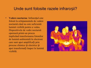 Unde sunt folosite razele infraro ii?ș
• Vedere nocturna: Infraroșul este
folosit la echipamentele de vedere
nocturnă când nu este suficientă
lumină vizibilă pentru a vedea.
Dispozitivele de vedre nocturnă
operează printr-un proces
implicând transformarea fotonilor
de lumină ambientală în electroni
care sunt apoi amplificați prin
procese chimice și electrice și
apoi transformați înapoi în lumină
vizibilă.
 