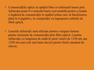 • Comunicațiile optice în spa iț ul liber ce utilizează lasere prin
infraroșu poate fi o metodă foarte convenabilă pentru a instala
o legătură de comunicație în spațiul urban care să funcționeze
până la 4 gigabit/s, în comparație cu îngroparea cablului de
fibră optică.
• Laserele infraroșii sunt utilizate pentru a asigura lumina
pentru sistemele de comunicație prin fibra optică. Lumina
infraroșie cu lungimea de undă în jurul valorii de 1330 nm sau
1550 nm sunt cele mai bune decizii pentru firele standard de
silicon.
 