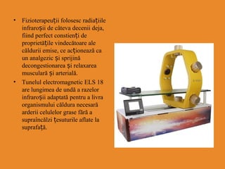 • Fizioterapeuții folosesc radia iț ile
infraroșii de câteva decenii deja,
fiind perfect constienți de
proprietățile vindecătoare ale
căldurii emise, ce acționează ca
un analgezic și sprijină
decongestionarea și relaxarea
musculară și arterială.
• Tunelul electromagnetic ELS 18
are lungimea de undă a razelor
infraroșii adaptată pentru a livra
organismului căldura necesară
arderii celulelor grase fără a
supraîncălzi țesuturile aflate la
suprafa ăț .
 