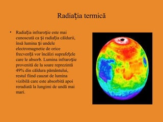 Radia ia termicăț
• Radiația infraroșie este mai
cunoscută ca și radiația căldurii,
însă lumina și undele
electromagnetie de orice
frecven ăț vor încălzi suprafețele
care le absorb. Lumina infraroșie
provenită de la soare reprezintă
49% din căldura pământului,
restul fiind cauzat de lumina
vizibilă care este absorbită apoi
reradiată la lungimi de undă mai
mari.
 