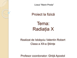 Tema:
Radiația X
Realizat de Isbășoiu Valentin Robert
Clasa a XII-a Științe
Profesor coordonator: Ghiță Apostol
Proiect la fizică
Liceul ”Marin Preda”
 