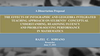 RAZEL C. SORIANO
Researcher
June 17, 2021
THE EFFECTS OF INFOGRAPHIC AND GEOGEBRA INTEGRATED
TEACHING APPROACH ON STUDENTS’ CONCEPTUAL
UNDERSTANDING, REASONING FLUENCY
AND PROBLEM-SOLVING PERFORMANCE
IN MATHEMATICS
A Dissertation Proposal
 