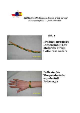 Spółdzielnia MłodzieŜowa „Razem przez Europę”
     Ul. Niepodległości 17 , 59-420 Bolków




                         art. 1

                    Product: Bracelet
                    Dimension: 15 cm
                    Material: Twines
                    Colour: all colours




                    Delicate: No
                    The products is
                    wonderfull
                    Price: 2,5 €