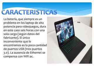 La batería, que siempre es un 
problema en los laptop de alta 
potencia para videojuegos, dura 
en este caso seis horas con una 
sola carga (según datos del 
fabricante). El único 
inconveniente que le 
encontramos es la poca cantidad 
de puertos USB (tres puertos 
3.0). La ausencia de Ethernet se 
compensa con WiFi ac. 
 