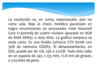 La resolución es, en suma, espectacular, peo no 
viene sola. Bajo el chasis metálico pavonado en 
negro encontramos un procesador Intel Hasswell 
Core i7-4702HQ de cuatro núcleos apoyado en 8GB 
de RAM DDR3L a 1600 MHz. La gráfica tampoco se 
anda corta. Es una Nvidia GeForce GTX 870M con 
3GB de memoria GDDR5. El almacenamiento, en 
SSD, puede ser de 128, 256 o 512GB. Todo esto cabe 
en un espacio de 345 x 235 mm, 17.8 mm de grosor, 
y 2,03 kilos de peso. 
 