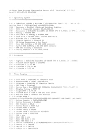 ï»¿Razer Game Booster Diagnostics Report v2.0 Versionï¼š 4.0.68.0
Dateï¼š 2014/05/31 20:45:14
----------------------------------
01 - Operating System
----------------------------------
0101 - Operating System : Windows 7 Professional 64-bit (6.1, Build 7601)
Service Pack 1 (7601.win7sp1_gdr.140303-2144)
0102 - Language : English (Regional Setting: English)
0103 - BIOS : InsydeH2O Version 03.60.452.30
0104 - Processor : Intel(R) Core(TM) i3-2350M CPU @ 2.30GHz (4 CPUs), ~2.3GHz
0105 - Memory : 4096MB RAM
0106 - Available OS Memory : 4044MB RAM
0107 - Page File : 2834MB used, 5251MB available
0108 - Windows Dir : C:Windows
0109 - DirectX Version : DirectX 11
0110 - DX Setup Parameters : Not found
0111 - User DPI Setting : 96 DPI (100 percent)
0112 - System DPI Setting : 96 DPI (100 percent)
0113 - DWM DPI Scaling : Disabled
0114 - DxDiag Version : 6.01.7601.17514
----------------------------------
02 - Processor
----------------------------------
0201 - Caption : Intel(R) Core(TM) i3-2350M CPU @ 2.30GHz x4 ~2300MHz
0202 - Current Clock Speed : 2300MHz
0203 - L1-Cache : 32.00 KB
0204 - L2-Cache : 256.00 KB
0205 - L3-Cache : 3.00 MB
----------------------------------
03 - Video Adapter
----------------------------------
0301 - Card Name : Intel(R) HD Graphics 3000
0302 - Manufacturer : Intel Corporation
0303 - Chiptype : Intel(R) HD Graphics Family
0304 - DAC Type : Internal
0305 - Device Key : EnumPCIVEN_8086&DEV_0116&SUBSYS_FCD01179&REV_09
0306 - Display Memory : 1696 MB
0307 - AdapterRAM : 1.76 GB
0308 - Current Mode : 1366 x 768 (32 bit) (60Hz)
0309 - Monitor Name : Generic PnP Monitor
0310 - Driver Name :
igdumd64.dll,igd10umd64.dll,igd10umd64.dll,igdumd32,igd10umd32,igd10umd32
0311 - Driver Version : 9.17.0010.3347
0312 - Driver Language : English
0313 - DDI Version : 10.1
0314 - Driver Model : WDDM 1.1
0315 - Driver Beta : False
0316 - Driver Debug : False
0317 - Driver Date : 10/31/2013 10:28:30
0318 - Driver Size : 12617216
0319 - VDD : n/a
0320 - Mini VDD : n/a
0321 - Mini VDD Date : n/a
0322 - Mini VDD Size : 0
0323 - Device Identifier : {D7B78E66-4256-11CF-DA7F-DADCB7C2C435}
0324 - Vendor ID : 0x8086
0325 - Device ID : 0x0116
0326 - SubSys ID : 0xFCD01179
 