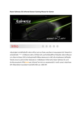 Razer Salmosa 3G Infrared Sensor Gaming Mouse for Gamer




           ่
กลับเข ้าสูสภาวะปกติกนอีกครัง หลังจากทีวนวายทาเอาเว็บล่ม และเกิดอาการงอแงอยูหลายวัน ได ้แต่หวังว่า
                     ั      ้          ่ ุ่                                 ่
คงไม่เป็ นไรอีก ^*^ จะได ้มีบทความดีๆ มาให ้ได ้อ่านกัน และในวันนีผมมีรววมาให ้ชมครับ หลังจากทีดองมา
                                                                  ้    ี ิ                     ่
นาน เนื่องจากเว็บล่ม (555) สาหรับอุปกรณ์ทวานี้คอเมาส์เล่นเกมจาก ARC ครับ ด ้วยลักษณะการดีไซน์อน
                                         ี่ ่  ื                                              ั
โดดเด่น สวยงาม รูปทรงกระชับ จับต ้องสบาย การสัมผัสและการใช ้งานด ้วย Razer Salmosa 3G เมาส์
สาหรับเกมเมอร์แท ้ๆ ทีใช ้sbobetแสง Infrared ในการทางาน ตอบสนองฉั บไว รวดเร็ว แม่นยา พร ้อมโหมด
                      ่
DPI ทีเลือกปรับความละเอียดการเล่นได ้ทัง 800 และ 1800 DPI
      ่                                ้
 