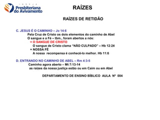 RAÍZES

                              RAÍZES DE RETIDÃO

C. JESUS É O CAMINHO – Jo 14:6
       Pela Cruz de Cristo os dois elementos do caminho de Abel
       O sangue e a Fé – tbm., foram abertos a nós:
        + O SANGUE DE CRISTO
          O sangue de Cristo clama “NÃO CULPADO” – Hb 12:24
        + NOSSA FÉ
          A nossa recompensa é conhecê-lo melhor. Hb 11:6

D. ENTRANDO NO CAMINHO DE ABEL – Rm 4:3-5
       Caminho agora aberto – Mt 7:13-14
       as raízes da nossa justiça estão ou em Caim ou em Abel

                DEPARTAMENTO DE ENSINO BÍBLICO AULA Nº 004
 