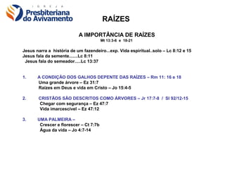 RAÍZES

                           A IMPORTÂNCIA DE RAÍZES
                                        Mt 13:3-6 e 18-21

Jesus narra a história de um fazendeiro...exp. Vida espiritual..solo – Lc 8:12 e 15
Jesus fala da semente.......Lc 8:11
 Jesus fala do semeador.....Lc 13:37


1.     A CONDIÇÃO DOS GALHOS DEPENTE DAS RAÍZES – Rm 11: 16 e 18
       Uma grande árvore – Ez 31:7
       Raízes em Deus e vida em Cristo – Jo 15:4-5

2.     CRISTÃOS SÃO DESCRITOS COMO ÁRVORES – Jr 17:7-8 / Sl 92/12-15
       Chegar com segurança – Ez 47:7
       Vida imarcescível – Ez 47:12

3.     UMA PALMEIRA –
        Crescer e florescer – Ct 7:7b
        Água da vida – Jo 4:7-14
 