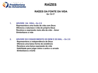 RAÍZES

                        RAÍZES DA FONTE DA VIDA
                                    Gn 15-17



1.   ÁRVORE DA VIDA – Gn 2:9
     Representava uma fusão de vida com Deus
     Oferecia a natureza e vida do próprio Deus
     Revelava a expressão mais alta da vida – Amor
     Simbolizava a vida


2.   ÁRVORE DO CONHECIMENTO DO BEM E DO MAL – Gn 2:9
     Representava a independência de Deus
     Oferecia uma baixa forma de existência
     Revelava uma baixa expressão de vida
     Habilidade para julgar entre o certo e o errado
     Simbolizava a morte
 