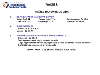 RAÍZES

                        RAÍZES DA FONTE DE VIDA
3.   OS RESULTADOS DA ÁRVORE DA VIDA
     Vida – Gn 3:22    Pureza – Ap 22:14                   Restauração – Pv 15:4
     Cura – Ap 22:2    Esperança – 13:12                   Justiça – Pv 11:30

4.   DOIS EXEMPLOS
     Jonas – Jn 3:10 e 4:1-2
     Jesus – Jo 8:3-11

5.   ÁRVORE DA VIDA DISPONÍVEL A NÓS NOVAMENTE
     Em Jesus – Jo 10:10
     Deus expressa esse modo superior de vida.
     O agir hoje na fonte da vida de julgar entre o certo e o errado resulta em morte
     Em Cristo nós comemos a árvore da vida

               DEPARTAMENTO DE ENSINO BÍBLICO AULA Nº 003
 