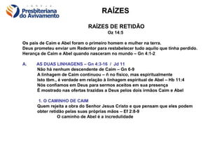 RAÍZES

                              RAÍZES DE RETIDÃO
                                        Oz 14:5

Os pais de Caim e Abel foram o primeiro homem e mulher na terra.
Deus prometeu enviar um Redentor para restabelecer tudo aquilo que tinha perdido.
Herança de Caim e Abel quando nasceram no mundo – Gn 4:1-2

A.    AS DUAS LINHAGENS – Gn 4:3-16 / Jd 11
      Não há nenhum descendente de Caim – Gn 6-9
      A linhagem de Caim continuou – ñ no físico, mas espiritualmente
      Isto tbm., é verdade em relação à linhagem espiritual de Abel – Hb 11:4
      Nós confiamos em Deus para sermos aceitos em sua presença
      É mostrado nas ofertas trazidas a Deus pelos dois irmãos Caim e Abel

      1. O CAMINHO DE CAIM
      Quem rejeita a obra do Senhor Jesus Cristo e que pensam que eles podem
      obter retidão pelas suas próprias mãos – Ef 2:8-9
                O caminho de Abel é a incredulidade
 