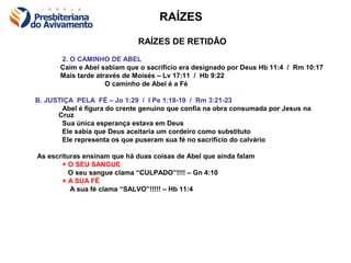 RAÍZES

                             RAÍZES DE RETIDÃO
       2. O CAMINHO DE ABEL
       Caim e Abel sabiam que o sacrifício era designado por Deus Hb 11:4 / Rm 10:17
       Mais tarde através de Moisés – Lv 17:11 / Hb 9:22
                     O caminho de Abel é a Fé

B. JUSTIÇA PELA FÉ – Jo 1:29 / I Pe 1:18-19 / Rm 3:21-23
       Abel é figura do crente genuíno que confia na obra consumada por Jesus na
      Cruz
       Sua única esperança estava em Deus
       Ele sabia que Deus aceitaria um cordeiro como substituto
       Ele representa os que puseram sua fé no sacrifício do calvário

As escrituras ensinam que há duas coisas de Abel que ainda falam
       + O SEU SANGUE
          O seu sangue clama “CULPADO”!!!! – Gn 4:10
       + A SUA FÉ
          A sua fé clama “SALVO”!!!!! – Hb 11:4
 