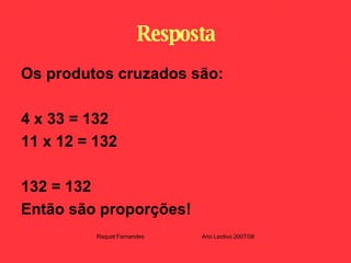 Resposta Os produtos cruzados são: 4 x 33 = 132 11 x 12 = 132 132 = 132 Então são proporções! Raquel Fernandes Ano Lectivo 2007/08 