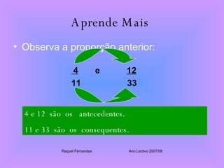Aprende Mais   Observa a proporção anterior: 4   e  12 11  33 4 e 12  são  os  antecedentes. 11 e 33  são  os  consequentes. Raquel Fernandes Ano Lectivo 2007/08 