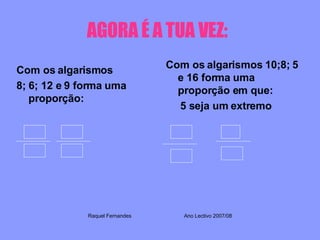 AGORA É A TUA VEZ:   Com os algarismos 8; 6; 12 e 9 forma uma proporção: Com os algarismos 10;8; 5 e 16 forma uma proporção em que: 5 seja um extremo Raquel Fernandes Ano Lectivo 2007/08 